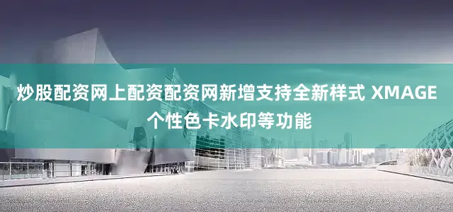 炒股配资网上配资配资网新增支持全新样式 XMAGE 个性色卡水印等功能