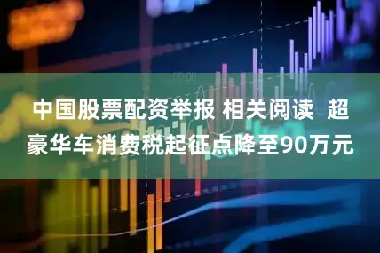 中国股票配资举报 相关阅读  超豪华车消费税起征点降至90万元