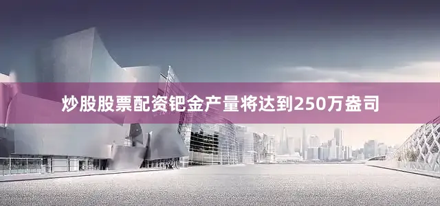 炒股股票配资钯金产量将达到250万盎司